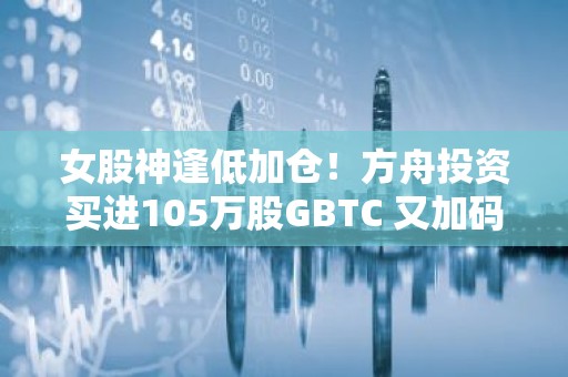女股神逢低加仓！方舟投资买进105万股GBTC 又加码20万股Coinbasb