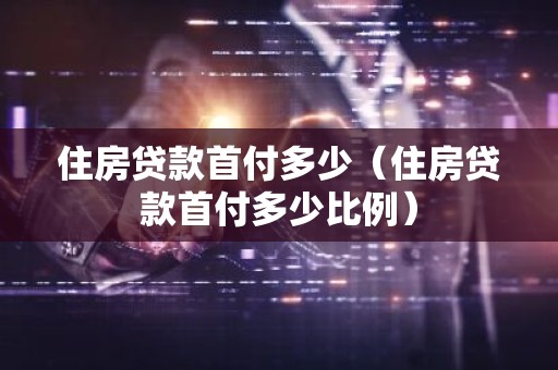 住房贷款首付多少（住房贷款首付多少比例）