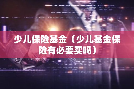 少儿保险基金（少儿基金保险有必要买吗）