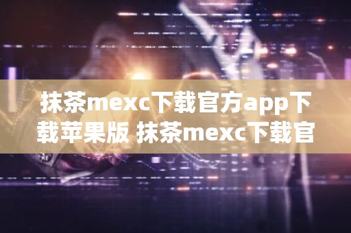 抹茶mexc下载官方app下载苹果版 抹茶mexc下载官方app下载苹果版