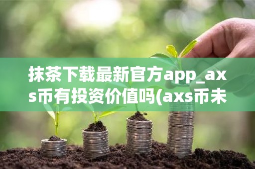 抹茶下载最新官方app_axs币有投资价值吗(axs币未来价值)