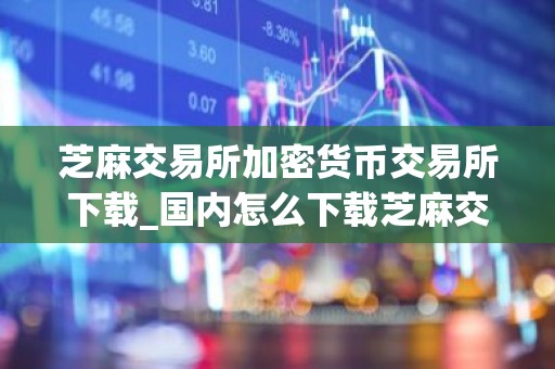 芝麻交易所加密货币交易所下载_国内怎么下载芝麻交易所APP