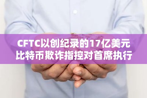 CFTC以创纪录的17亿美元比特币欺诈指控对首席执行官进行打击
