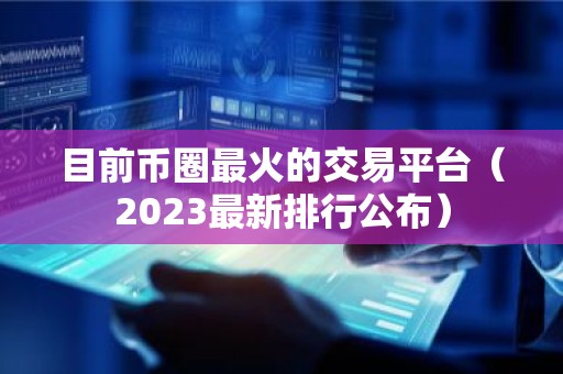 目前币圈最火的交易平台（2023最新排行公布）