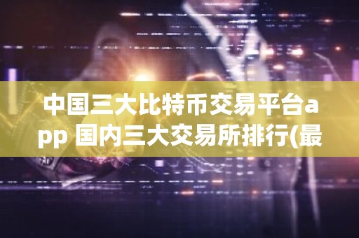 中国三大比特币交易平台app 国内三大交易所排行(最新)