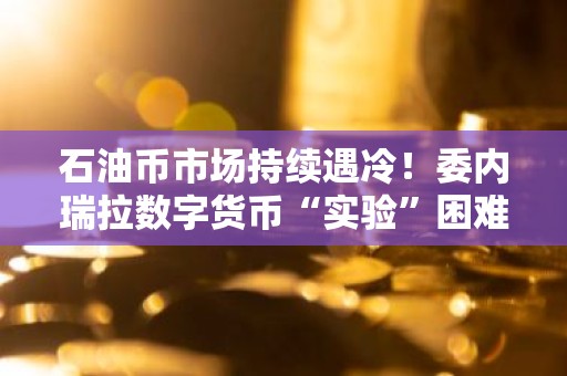 石油币市场持续遇冷！委内瑞拉数字货币“实验”困难重重