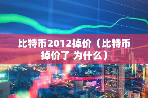 比特币2012掉价（比特币掉价了 为什么）