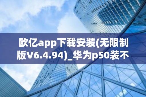 欧亿app下载安装(无限制版V6.4.94)_华为p50装不了欧意