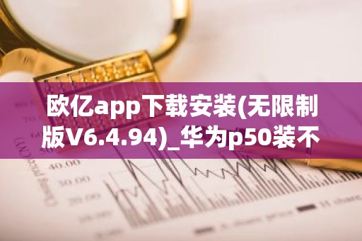 欧亿app下载安装(无限制版V6.4.94)_华为p50装不了欧意