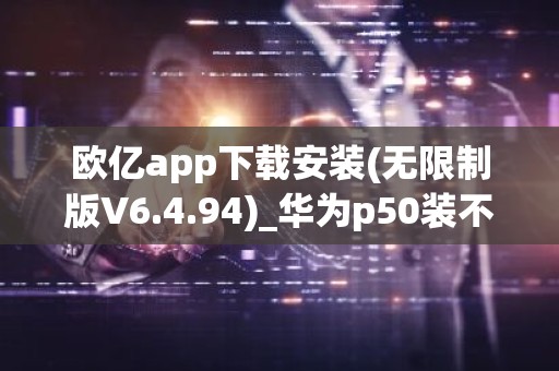 欧亿app下载安装(无限制版V6.4.94)_华为p50装不了欧意
