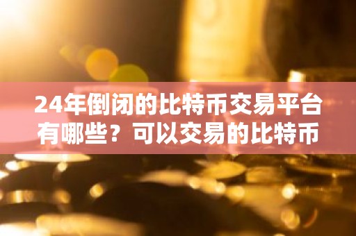 24年倒闭的比特币交易平台有哪些？可以交易的比特币软件有哪些？