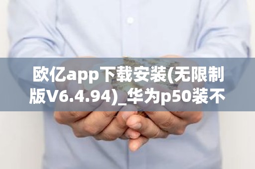 欧亿app下载安装(无限制版V6.4.94)_华为p50装不了欧意