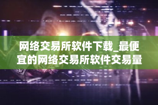 网络交易所软件下载_最便宜的网络交易所软件交易量排名