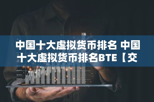 中国十大虚拟货币排名 中国十大虚拟货币排名BTE【交易所okx】