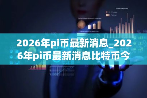 2026年pi币最新消息_2026年pi币最新消息比特币今日价格
