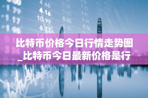 比特币价格今日行情走势图_比特币今日最新价格是行情走势