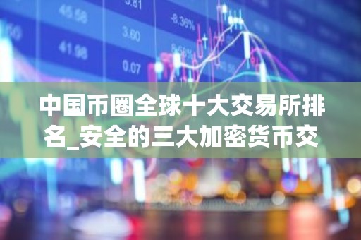 中国币圈全球十大交易所排名_安全的三大加密货币交易平台名单