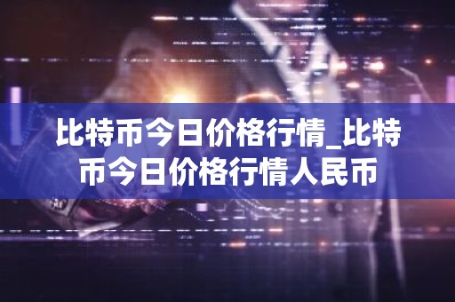 比特币今日价格行情_比特币今日价格行情人民币