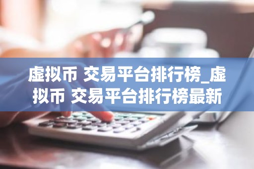 虚拟币 交易平台排行榜_虚拟币 交易平台排行榜最新