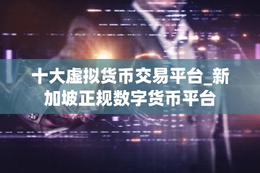 十大虚拟货币交易平台_新加坡正规数字货币平台