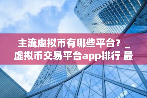 主流虚拟币有哪些平台？_虚拟币交易平台app排行 最新