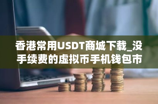 香港常用USDT商城下载_没手续费的虚拟币手机钱包市场占有率排名