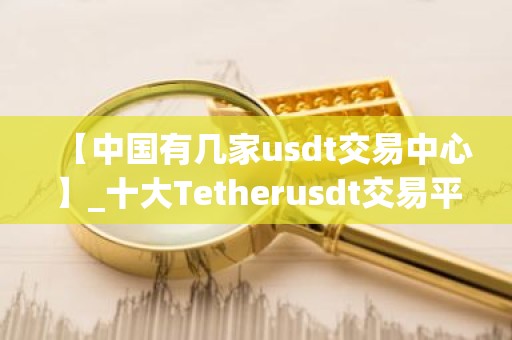 【中国有几家usdt交易中心】_十大Tetherusdt交易平台名单