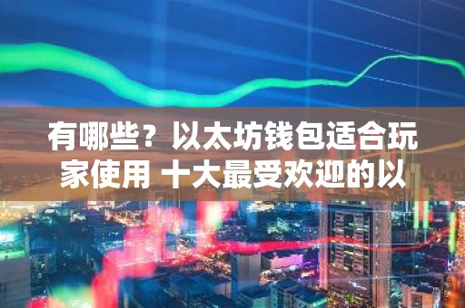 有哪些？以太坊钱包适合玩家使用 十大最受欢迎的以太坊钱包推荐
