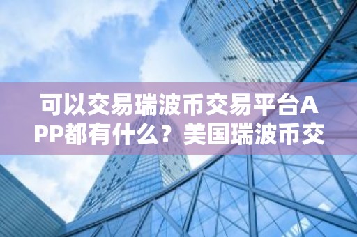 可以交易瑞波币交易平台APP都有什么？美国瑞波币交易平台APP十大排名