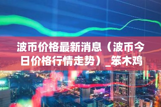 波币价格最新消息（波币今日价格行情走势）_笨木鸡