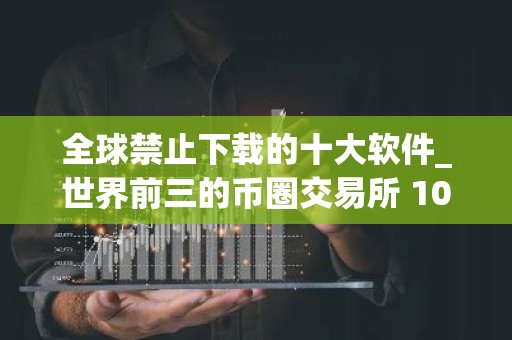 全球禁止下载的十大软件_世界前三的币圈交易所 10家