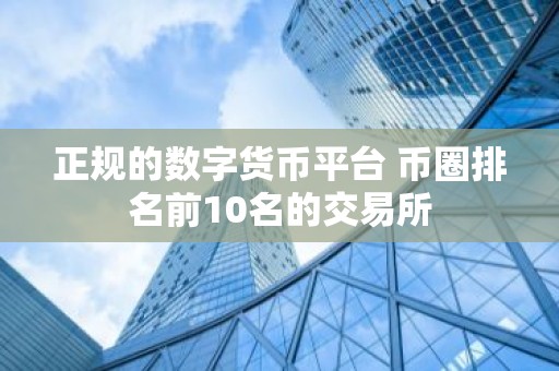 正规的数字货币平台 币圈排名前10名的交易所