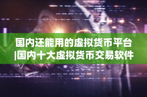 国内还能用的虚拟货币平台|国内十大虚拟货币交易软件