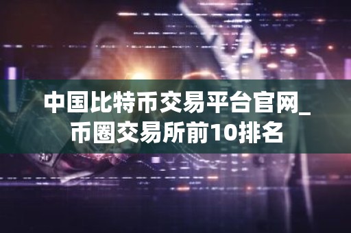 中国比特币交易平台官网_币圈交易所前10排名
