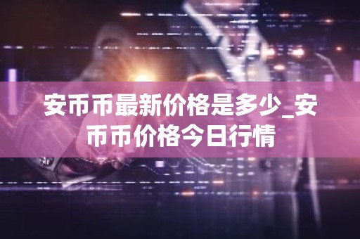 安币币最新价格是多少_安币币价格今日行情