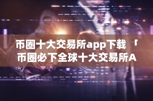 币圈十大交易所app下载 「币圈必下全球十大交易所APP推荐」