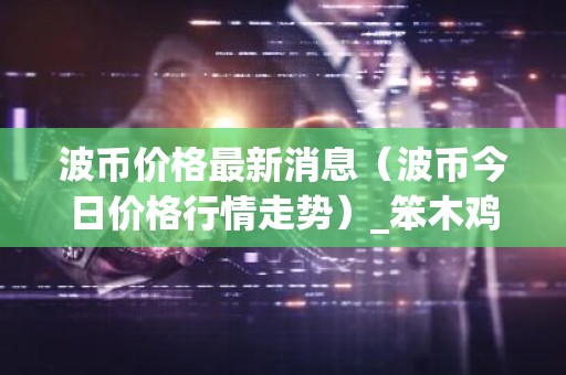 波币价格最新消息（波币今日价格行情走势）_笨木鸡