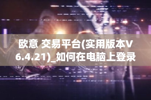欧意 交易平台(实用版本V6.4.21)_如何在电脑上登录欧意