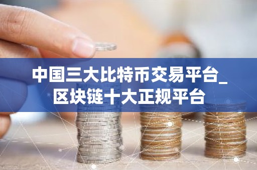 中国三大比特币交易平台_区块链十大正规平台