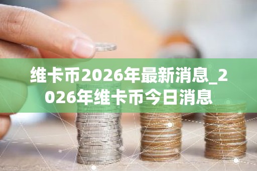 维卡币2026年最新消息_2026年维卡币今日消息
