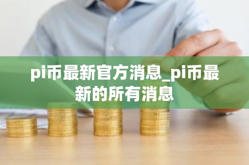 pi币最新官方消息_pi币最新的所有消息