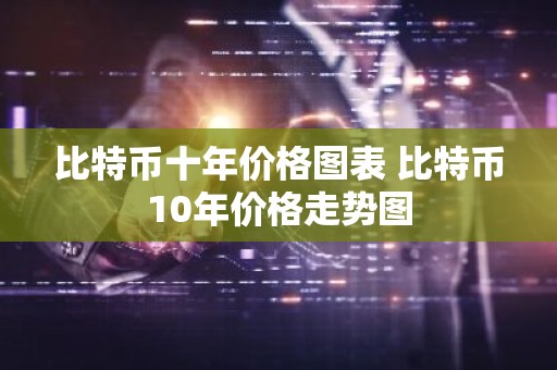 比特币十年价格图表 比特币10年价格走势图