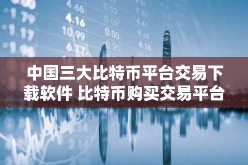 中国三大比特币平台交易下载软件 比特币购买交易平台