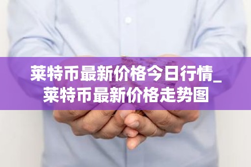莱特币最新价格今日行情_莱特币最新价格走势图