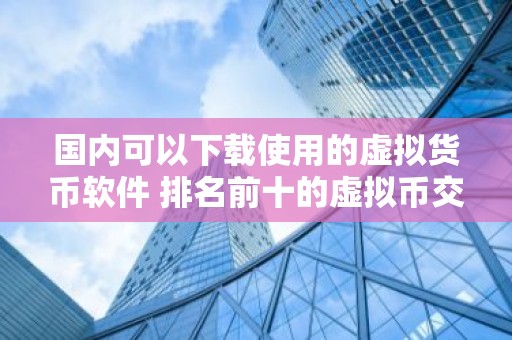 国内可以下载使用的虚拟货币软件 排名前十的虚拟币交易平台