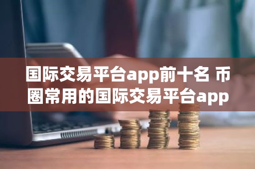 国际交易平台app前十名 币圈常用的国际交易平台app