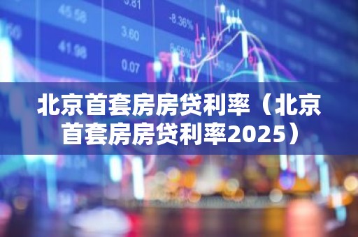 北京首套房房贷利率（北京首套房房贷利率2025）