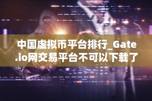 中国虚拟币平台排行_Gate.io网交易平台不可以下载了吗