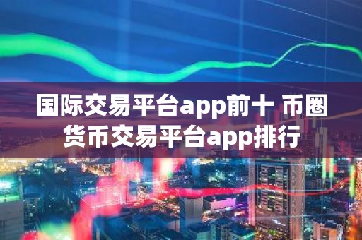 国际交易平台app前十 币圈货币交易平台app排行