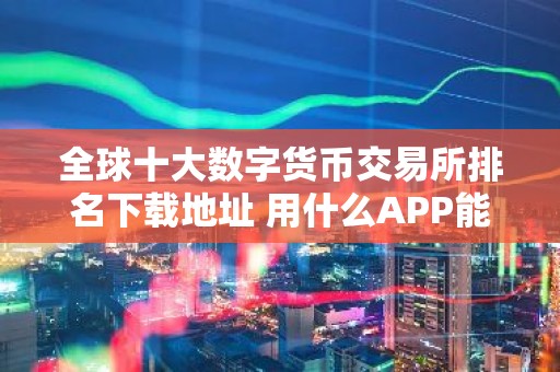 全球十大数字货币交易所排名下载地址 用什么APP能看实时的比特币的价格